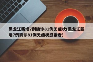 黑龙江新增7例确诊81例无症状(黑龙江新增7例确诊81例无症状感染者)
