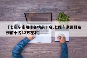【七座车家用排名榜前十名,七座车家用排名榜前十名12万左右】