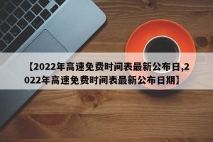 【2022年高速免费时间表最新公布日,2022年高速免费时间表最新公布日期】