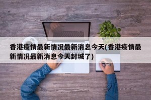 香港疫情最新情况最新消息今天(香港疫情最新情况最新消息今天封城了)