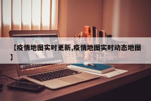 【疫情地图实时更新,疫情地图实时动态地图】