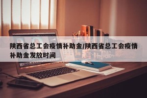 陕西省总工会疫情补助金/陕西省总工会疫情补助金发放时间
