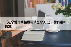 【辽宁营口疫情最新消息今天,辽宁营口最新情况】