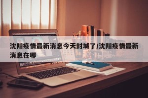 沈阳疫情最新消息今天封城了/沈阳疫情最新消息在哪