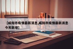 【咸阳市疫情最新消息,咸阳市疫情最新消息今天新增】
