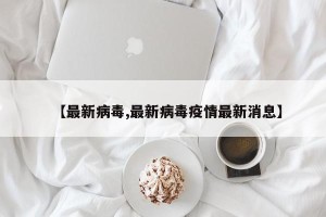 【最新病毒,最新病毒疫情最新消息】
