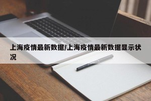 上海疫情最新数据/上海疫情最新数据显示状况