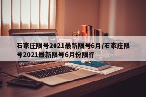石家庄限号2021最新限号6月/石家庄限号2021最新限号6月份限行