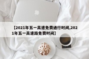 【2021年五一高速免费通行时间,2021年五一高速路免费时间】