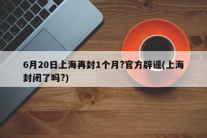 6月20日上海再封1个月?官方辟谣(上海封闭了吗?)