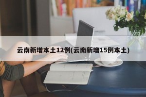 云南新增本土12例(云南新增15例本土)