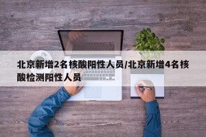 北京新增2名核酸阳性人员/北京新增4名核酸检测阳性人员