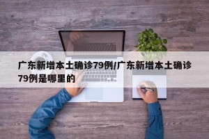 广东新增本土确诊79例/广东新增本土确诊79例是哪里的