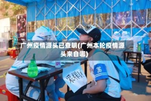 广州疫情源头已查明(广州本轮疫情源头来自哪)