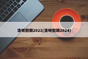 清明假期2021(清明假期2024)