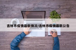 吉林市疫情最新情况/吉林市疫情最新公告