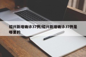 绍兴新增确诊37例/绍兴新增确诊37例是哪里的