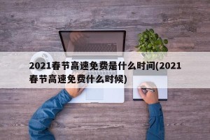 2021春节高速免费是什么时间(2021春节高速免费什么时候)