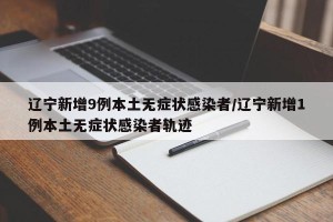 辽宁新增9例本土无症状感染者/辽宁新增1例本土无症状感染者轨迹