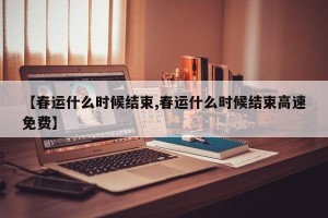 【春运什么时候结束,春运什么时候结束高速免费】