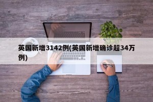 英国新增3142例(英国新增确诊超34万例)