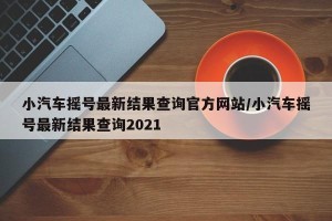 小汽车摇号最新结果查询官方网站/小汽车摇号最新结果查询2021