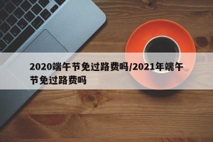 2020端午节免过路费吗/2021年端午节免过路费吗