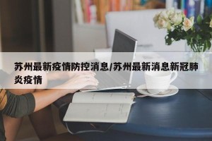 苏州最新疫情防控消息/苏州最新消息新冠肺炎疫情