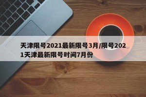 天津限号2021最新限号3月/限号2021天津最新限号时间7月份