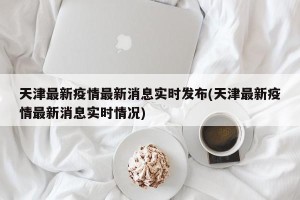 天津最新疫情最新消息实时发布(天津最新疫情最新消息实时情况)