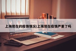 上海现在的疫情情况/上海现在疫情严重了吗