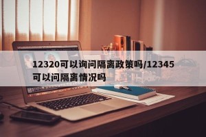 12320可以询问隔离政策吗/12345可以问隔离情况吗