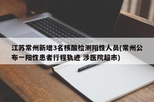 江苏常州新增3名核酸检测阳性人员(常州公布一阳性患者行程轨迹 涉医院超市)