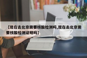【现在去北京需要核酸检测吗,现在去北京需要核酸检测证明吗】