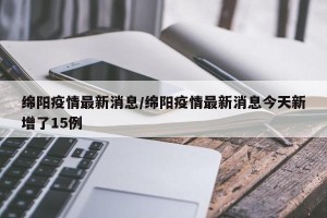 绵阳疫情最新消息/绵阳疫情最新消息今天新增了15例