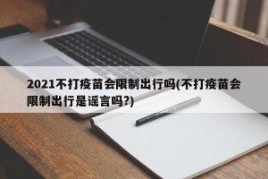 2021不打疫苗会限制出行吗(不打疫苗会限制出行是谣言吗?)