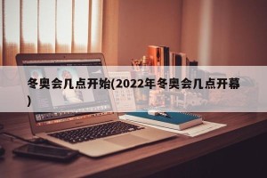 冬奥会几点开始(2022年冬奥会几点开幕)