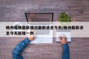 杨州疫情最新情况最新消息今天/杨州最新消息今天新增一例