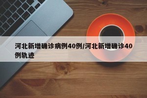 河北新增确诊病例40例/河北新增确诊40例轨迹