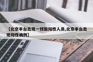 【北京丰台出现一核酸阳性人员,北京丰台出现阳性病例】