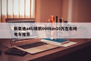 新奥迪a4l/续航600km10万左右纯电车推荐