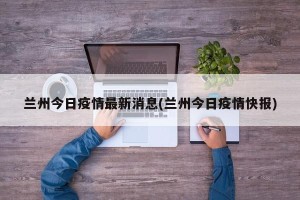 兰州今日疫情最新消息(兰州今日疫情快报)
