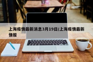 上海疫情最新消息3月19日/上海疫情最新情报