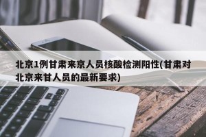 北京1例甘肃来京人员核酸检测阳性(甘肃对北京来甘人员的最新要求)