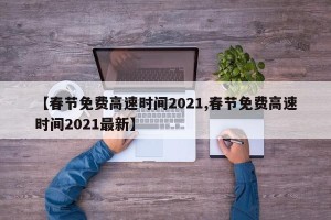 【春节免费高速时间2021,春节免费高速时间2021最新】