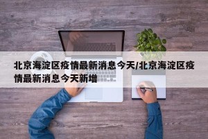 北京海淀区疫情最新消息今天/北京海淀区疫情最新消息今天新增