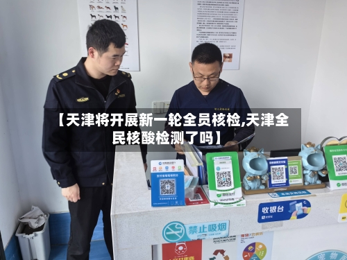 【天津将开展新一轮全员核检,天津全民核酸检测了吗】-第1张图片