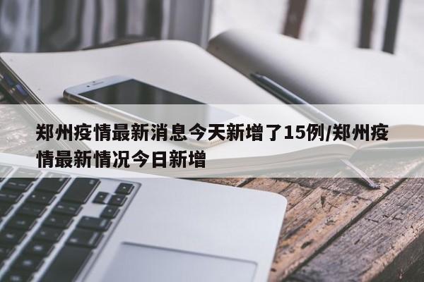郑州疫情最新消息今天新增了15例/郑州疫情最新情况今日新增