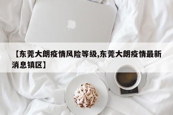 【东莞大朗疫情风险等级,东莞大朗疫情最新消息镇区】