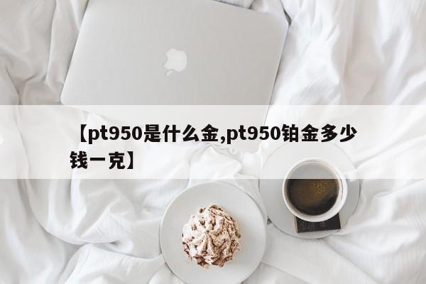 【pt950是什么金,pt950铂金多少钱一克】